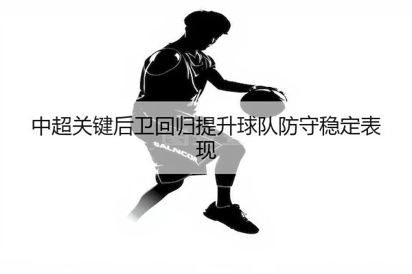 中超关键后卫回归提升球队防守稳定表现